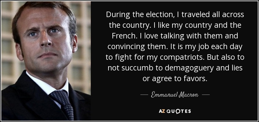 During the election, I traveled all across the country. I like my country and the French. I love talking with them and convincing them. It is my job each day to fight for my compatriots. But also to not succumb to demagoguery and lies or agree to favors. - Emmanuel Macron