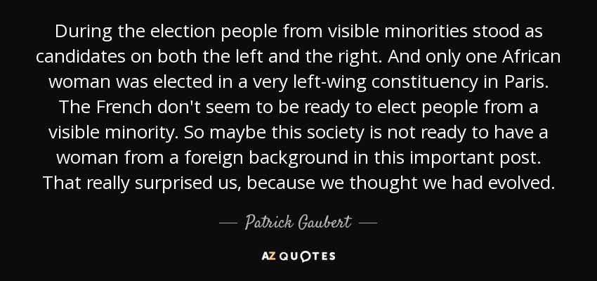 During the election people from visible minorities stood as candidates on both the left and the right. And only one African woman was elected in a very left-wing constituency in Paris. The French don't seem to be ready to elect people from a visible minority. So maybe this society is not ready to have a woman from a foreign background in this important post. That really surprised us, because we thought we had evolved. - Patrick Gaubert