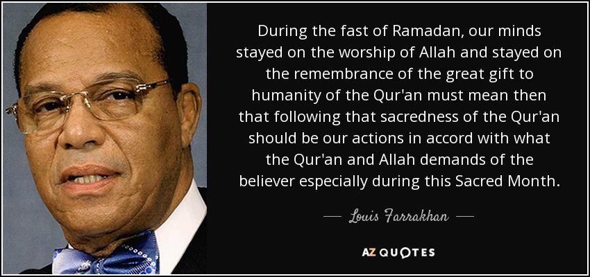 During the fast of Ramadan, our minds stayed on the worship of Allah and stayed on the remembrance of the great gift to humanity of the Qur'an must mean then that following that sacredness of the Qur'an should be our actions in accord with what the Qur'an and Allah demands of the believer especially during this Sacred Month. - Louis Farrakhan