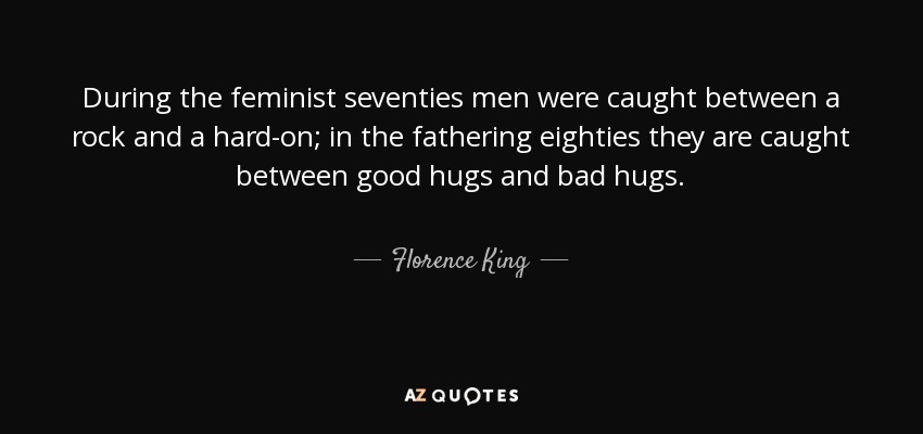 During the feminist seventies men were caught between a rock and a hard-on; in the fathering eighties they are caught between good hugs and bad hugs. - Florence King