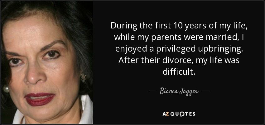 During the first 10 years of my life, while my parents were married, I enjoyed a privileged upbringing. After their divorce, my life was difficult. - Bianca Jagger
