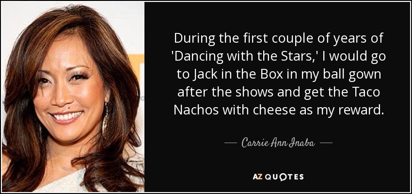During the first couple of years of 'Dancing with the Stars,' I would go to Jack in the Box in my ball gown after the shows and get the Taco Nachos with cheese as my reward. - Carrie Ann Inaba