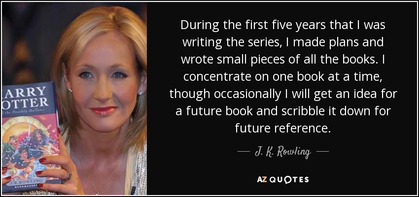 During the first five years that I was writing the series, I made plans and wrote small pieces of all the books. I concentrate on one book at a time, though occasionally I will get an idea for a future book and scribble it down for future reference. - J. K. Rowling