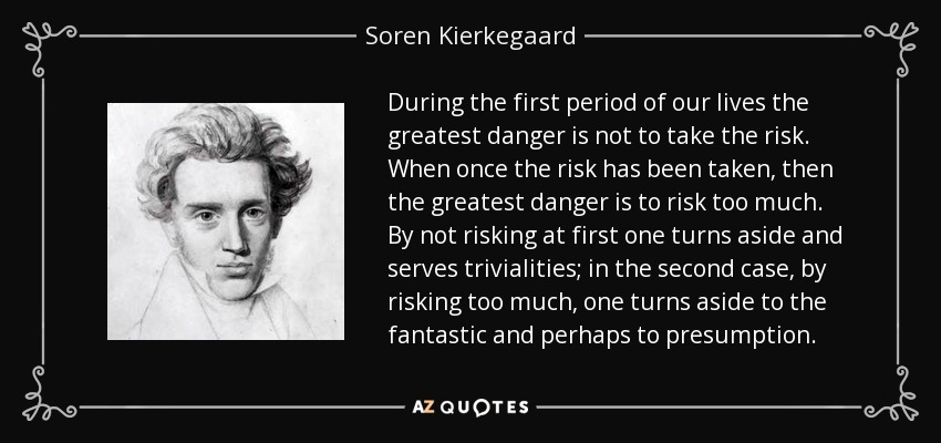 During the first period of our lives the greatest danger is not to take the risk. When once the risk has been taken, then the greatest danger is to risk too much. By not risking at first one turns aside and serves trivialities; in the second case, by risking too much, one turns aside to the fantastic and perhaps to presumption. - Soren Kierkegaard