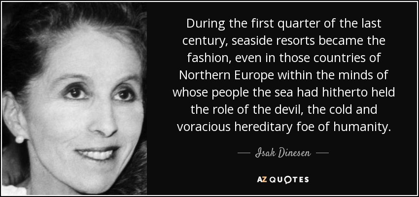 During the first quarter of the last century, seaside resorts became the fashion, even in those countries of Northern Europe within the minds of whose people the sea had hitherto held the role of the devil, the cold and voracious hereditary foe of humanity. - Isak Dinesen