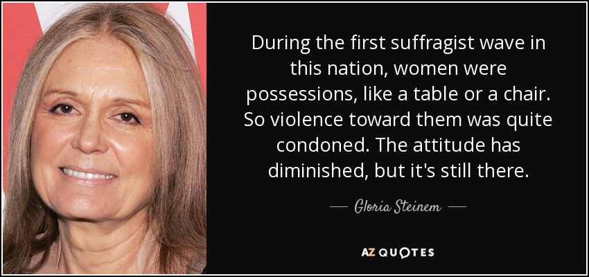 During the first suffragist wave in this nation, women were possessions, like a table or a chair. So violence toward them was quite condoned. The attitude has diminished, but it's still there. - Gloria Steinem