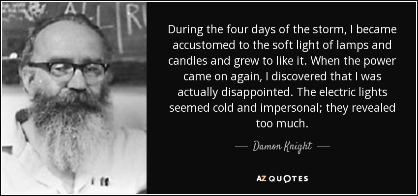 During the four days of the storm, I became accustomed to the soft light of lamps and candles and grew to like it. When the power came on again, I discovered that I was actually disappointed. The electric lights seemed cold and impersonal; they revealed too much. - Damon Knight