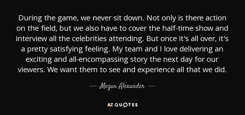 During the game, we never sit down. Not only is there action on the field, but we also have to cover the half-time show and interview all the celebrities attending. But once it's all over, it's a pretty satisfying feeling. My team and I love delivering an exciting and all-encompassing story the next day for our viewers. We want them to see and experience all that we did. - Megan Alexander