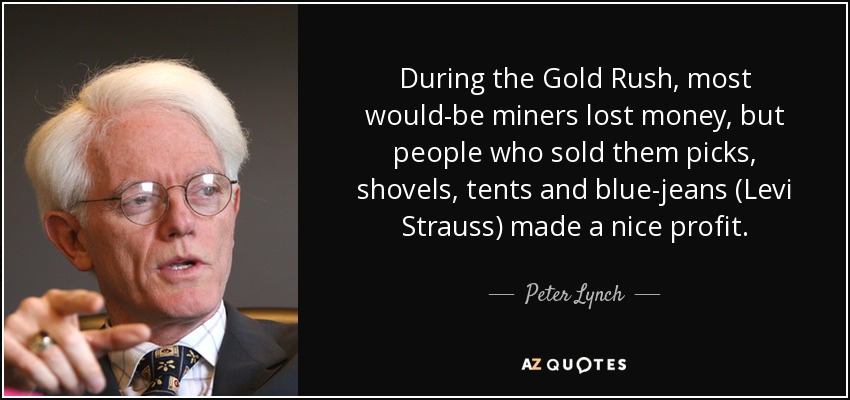 During the Gold Rush, most would-be miners lost money, but people who sold them picks, shovels, tents and blue-jeans (Levi Strauss) made a nice profit. - Peter Lynch