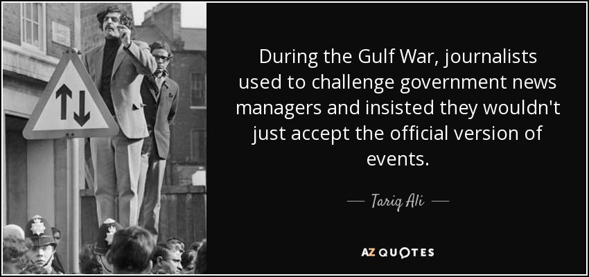 During the Gulf War, journalists used to challenge government news managers and insisted they wouldn't just accept the official version of events. - Tariq Ali