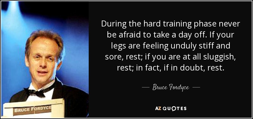 During the hard training phase never be afraid to take a day off. If your legs are feeling unduly stiff and sore, rest; if you are at all sluggish, rest; in fact, if in doubt, rest. - Bruce Fordyce