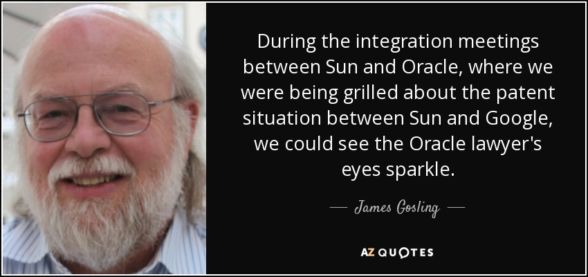 During the integration meetings between Sun and Oracle, where we were being grilled about the patent situation between Sun and Google, we could see the Oracle lawyer's eyes sparkle. - James Gosling