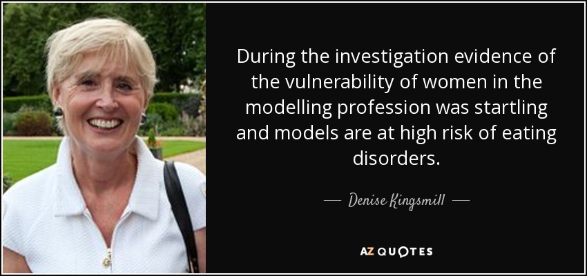 During the investigation evidence of the vulnerability of women in the modelling profession was startling and models are at high risk of eating disorders. - Denise Kingsmill, Baroness Kingsmill