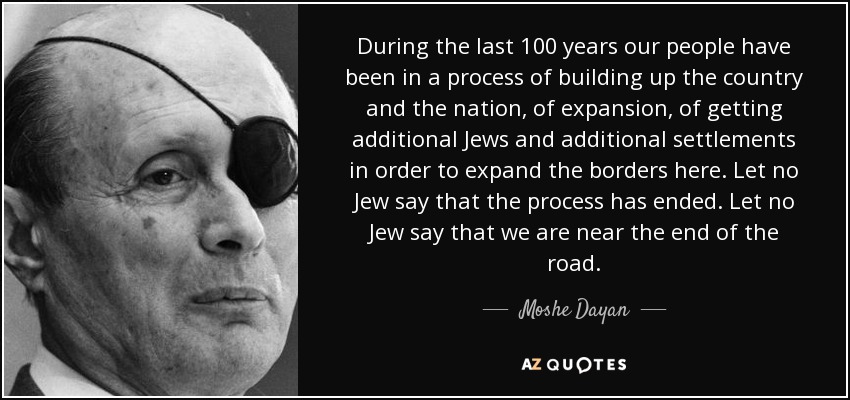 During the last 100 years our people have been in a process of building up the country and the nation, of expansion, of getting additional Jews and additional settlements in order to expand the borders here. Let no Jew say that the process has ended. Let no Jew say that we are near the end of the road. - Moshe Dayan