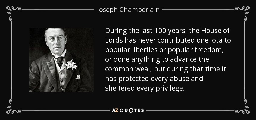 During the last 100 years, the House of Lords has never contributed one iota to popular liberties or popular freedom, or done anything to advance the common weal; but during that time it has protected every abuse and sheltered every privilege. - Joseph Chamberlain