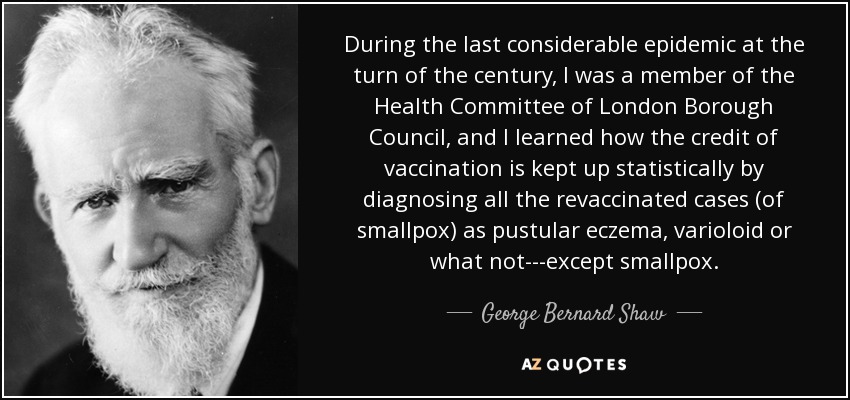 During the last considerable epidemic at the turn of the century, I was a member of the Health Committee of London Borough Council, and I learned how the credit of vaccination is kept up statistically by diagnosing all the revaccinated cases (of smallpox) as pustular eczema, varioloid or what not---except smallpox. - George Bernard Shaw