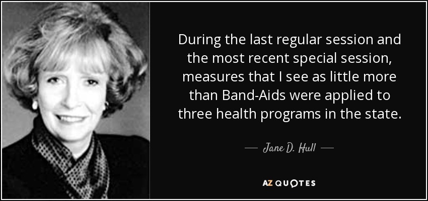During the last regular session and the most recent special session, measures that I see as little more than Band-Aids were applied to three health programs in the state. - Jane D. Hull