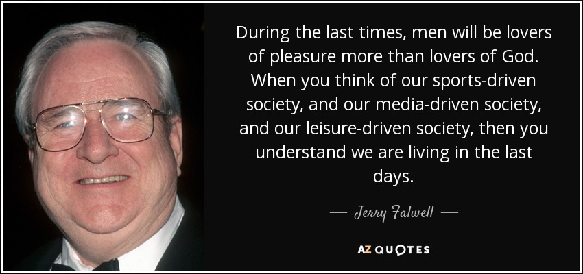 During the last times, men will be lovers of pleasure more than lovers of God. When you think of our sports-driven society, and our media-driven society, and our leisure-driven society, then you understand we are living in the last days. - Jerry Falwell