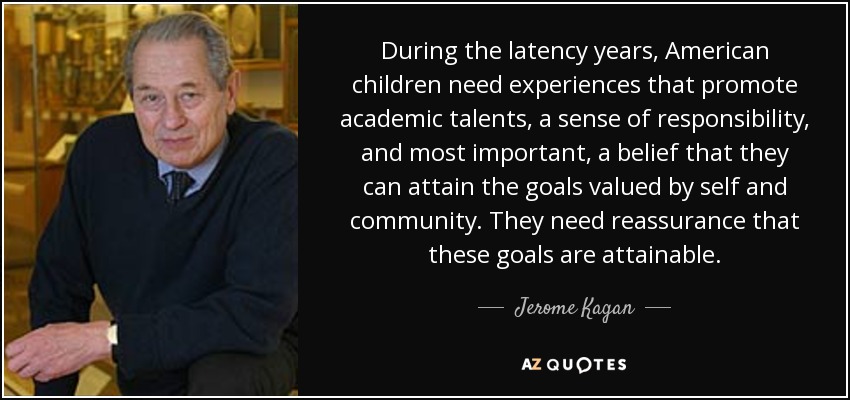 During the latency years, American children need experiences that promote academic talents, a sense of responsibility, and most important, a belief that they can attain the goals valued by self and community. They need reassurance that these goals are attainable. - Jerome Kagan