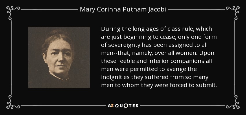 During the long ages of class rule, which are just beginning to cease, only one form of sovereignty has been assigned to all men--that, namely, over all women. Upon these feeble and inferior companions all men were permitted to avenge the indignities they suffered from so many men to whom they were forced to submit. - Mary Corinna Putnam Jacobi