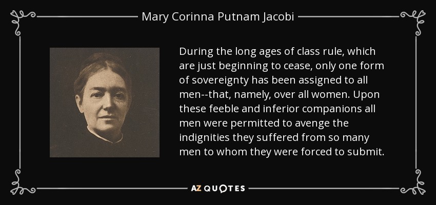 During the long ages of class rule, which are just beginning to cease, only one form of sovereignty has been assigned to all men--that, namely, over all women. Upon these feeble and inferior companions all men were permitted to avenge the indignities they suffered from so many men to whom they were forced to submit. - Mary Corinna Putnam Jacobi