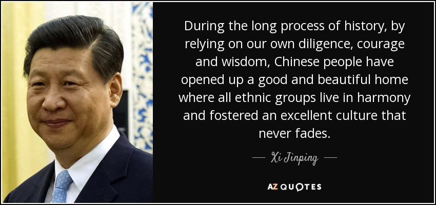 During the long process of history, by relying on our own diligence, courage and wisdom, Chinese people have opened up a good and beautiful home where all ethnic groups live in harmony and fostered an excellent culture that never fades. - Xi Jinping
