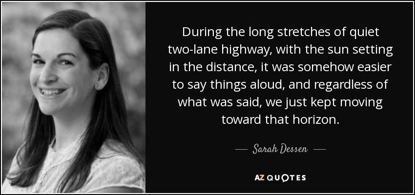 During the long stretches of quiet two-lane highway, with the sun setting in the distance, it was somehow easier to say things aloud, and regardless of what was said, we just kept moving toward that horizon. - Sarah Dessen