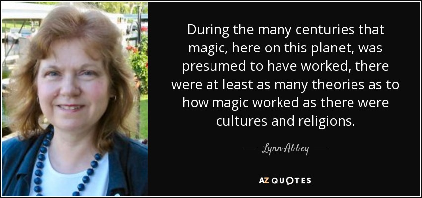 During the many centuries that magic, here on this planet, was presumed to have worked, there were at least as many theories as to how magic worked as there were cultures and religions. - Lynn Abbey