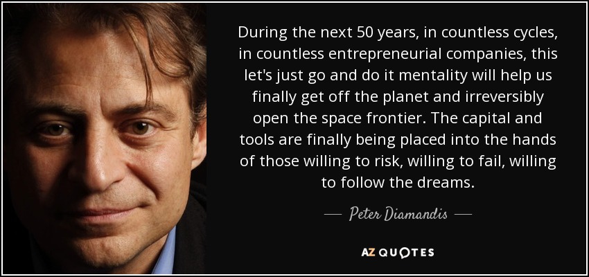 During the next 50 years, in countless cycles, in countless entrepreneurial companies, this let's just go and do it mentality will help us finally get off the planet and irreversibly open the space frontier. The capital and tools are finally being placed into the hands of those willing to risk, willing to fail, willing to follow the dreams. - Peter Diamandis