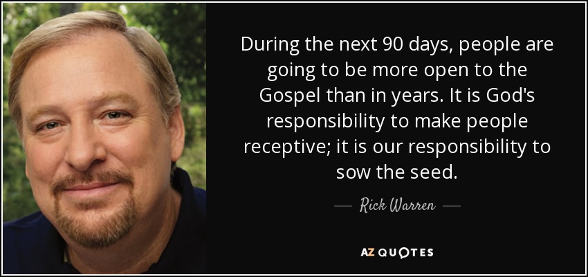 During the next 90 days, people are going to be more open to the Gospel than in years. It is God's responsibility to make people receptive; it is our responsibility to sow the seed. - Rick Warren