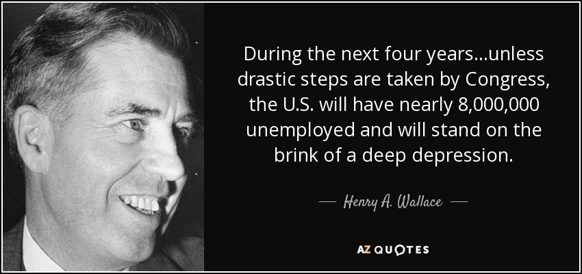 During the next four years...unless drastic steps are taken by Congress, the U.S. will have nearly 8,000,000 unemployed and will stand on the brink of a deep depression. - Henry A. Wallace