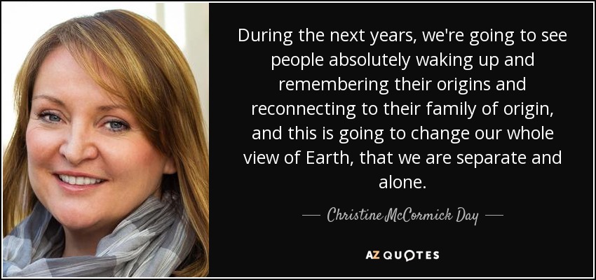 During the next years, we're going to see people absolutely waking up and remembering their origins and reconnecting to their family of origin, and this is going to change our whole view of Earth, that we are separate and alone. - Christine McCormick Day