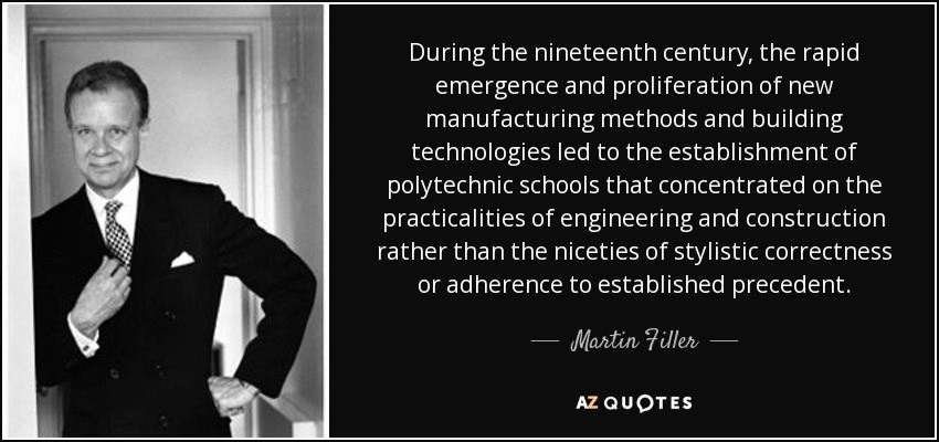 During the nineteenth century, the rapid emergence and proliferation of new manufacturing methods and building technologies led to the establishment of polytechnic schools that concentrated on the practicalities of engineering and construction rather than the niceties of stylistic correctness or adherence to established precedent. - Martin Filler