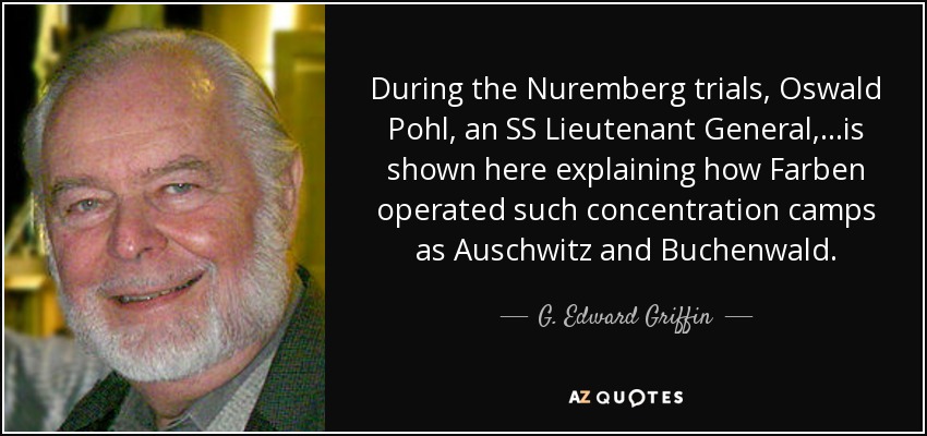 During the Nuremberg trials, Oswald Pohl, an SS Lieutenant General,...is shown here explaining how Farben operated such concentration camps as Auschwitz and Buchenwald. - G. Edward Griffin