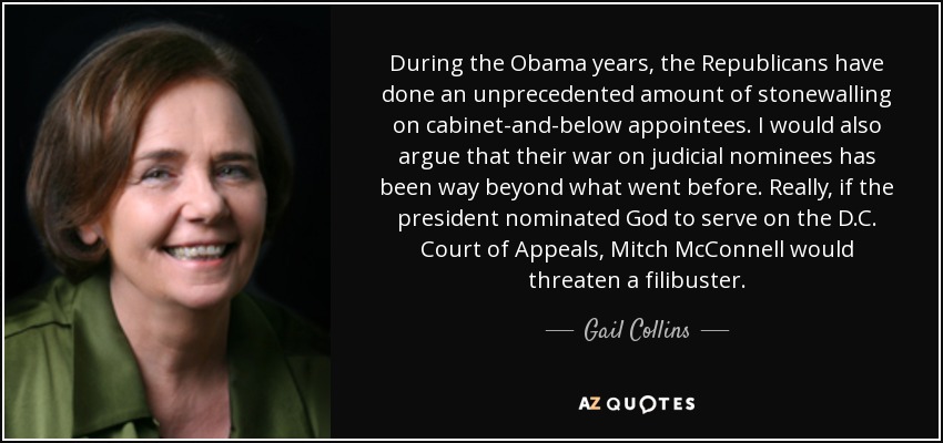 During the Obama years, the Republicans have done an unprecedented amount of stonewalling on cabinet-and-below appointees. I would also argue that their war on judicial nominees has been way beyond what went before. Really, if the president nominated God to serve on the D.C. Court of Appeals, Mitch McConnell would threaten a filibuster. - Gail Collins