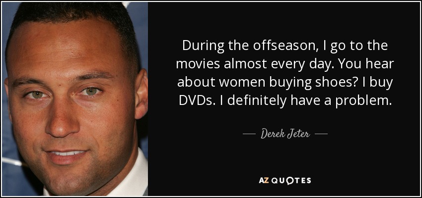 During the offseason, I go to the movies almost every day. You hear about women buying shoes? I buy DVDs. I definitely have a problem. - Derek Jeter