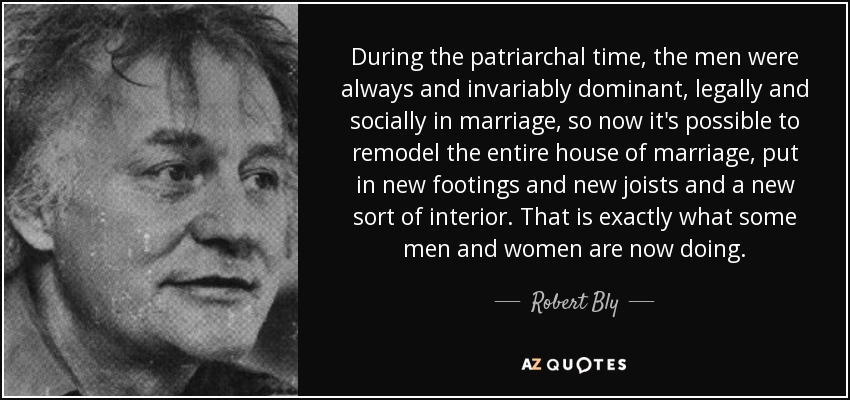 During the patriarchal time, the men were always and invariably dominant, legally and socially in marriage, so now it's possible to remodel the entire house of marriage, put in new footings and new joists and a new sort of interior. That is exactly what some men and women are now doing. - Robert Bly