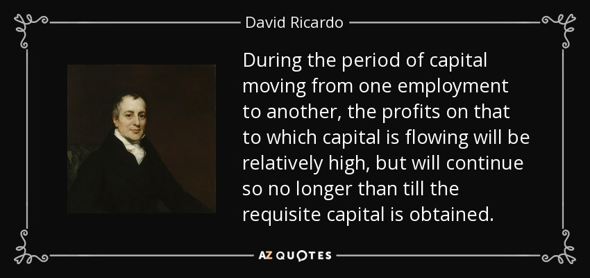During the period of capital moving from one employment to another, the profits on that to which capital is flowing will be relatively high, but will continue so no longer than till the requisite capital is obtained. - David Ricardo