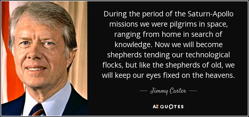 During the period of the Saturn-Apollo missions we were pilgrims in space, ranging from home in search of knowledge. Now we will become shepherds tending our technological flocks, but like the shepherds of old, we will keep our eyes fixed on the heavens. - Jimmy Carter