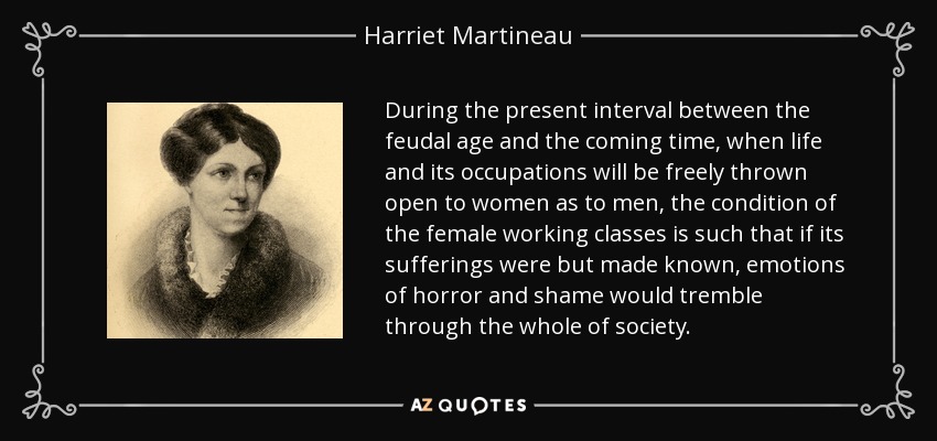 During the present interval between the feudal age and the coming time, when life and its occupations will be freely thrown open to women as to men, the condition of the female working classes is such that if its sufferings were but made known, emotions of horror and shame would tremble through the whole of society. - Harriet Martineau