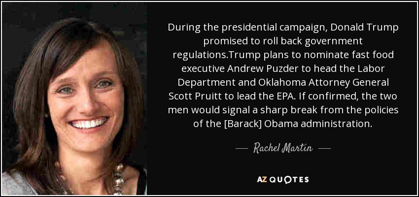 During the presidential campaign, Donald Trump promised to roll back government regulations.Trump plans to nominate fast food executive Andrew Puzder to head the Labor Department and Oklahoma Attorney General Scott Pruitt to lead the EPA. If confirmed, the two men would signal a sharp break from the policies of the [Barack] Obama administration. - Rachel Martin