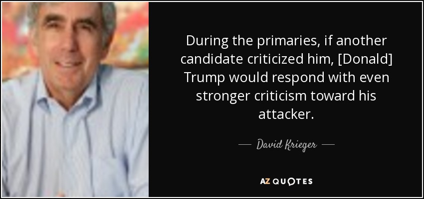During the primaries, if another candidate criticized him, [Donald] Trump would respond with even stronger criticism toward his attacker. - David Krieger