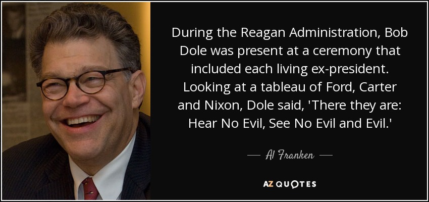 During the Reagan Administration, Bob Dole was present at a ceremony that included each living ex-president. Looking at a tableau of Ford, Carter and Nixon, Dole said, 'There they are: Hear No Evil, See No Evil and Evil.' - Al Franken