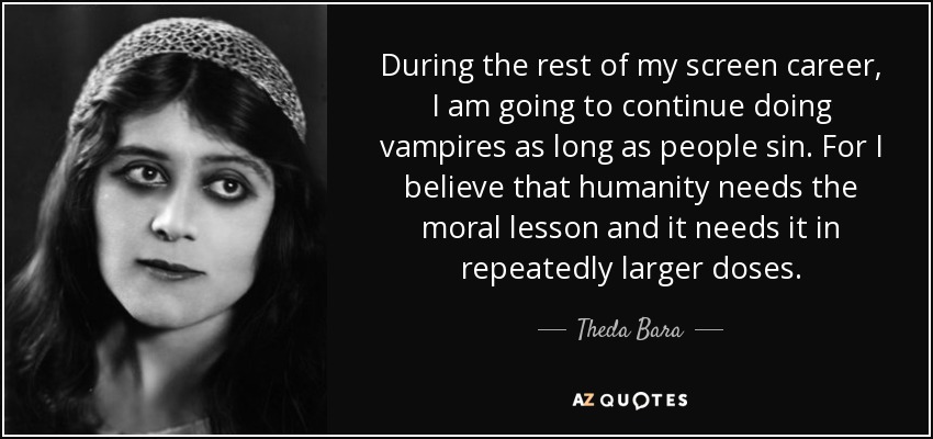 During the rest of my screen career, I am going to continue doing vampires as long as people sin. For I believe that humanity needs the moral lesson and it needs it in repeatedly larger doses. - Theda Bara