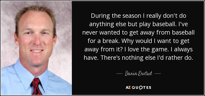 During the season I really don't do anything else but play baseball. I've never wanted to get away from baseball for a break. Why would I want to get away from it? I love the game. I always have. There's nothing else I'd rather do. - Darin Erstad