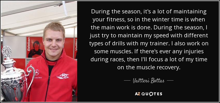 During the season, it's a lot of maintaining your fitness, so in the winter time is when the main work is done. During the season, I just try to maintain my speed with different types of drills with my trainer. I also work on some muscles. If there's ever any injuries during races, then I'll focus a lot of my time on the muscle recovery. - Valtteri Bottas