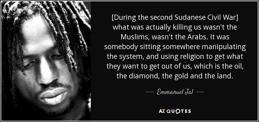 [During the second Sudanese Civil War] what was actually killing us wasn't the Muslims, wasn't the Arabs. It was somebody sitting somewhere manipulating the system, and using religion to get what they want to get out of us, which is the oil, the diamond, the gold and the land. - Emmanuel Jal