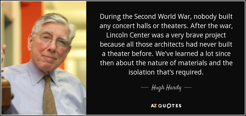 During the Second World War, nobody built any concert halls or theaters. After the war, Lincoln Center was a very brave project because all those architects had never built a theater before. We've learned a lot since then about the nature of materials and the isolation that's required. - Hugh Hardy