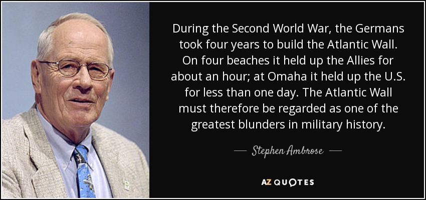 During the Second World War, the Germans took four years to build the Atlantic Wall. On four beaches it held up the Allies for about an hour; at Omaha it held up the U.S. for less than one day. The Atlantic Wall must therefore be regarded as one of the greatest blunders in military history. - Stephen Ambrose