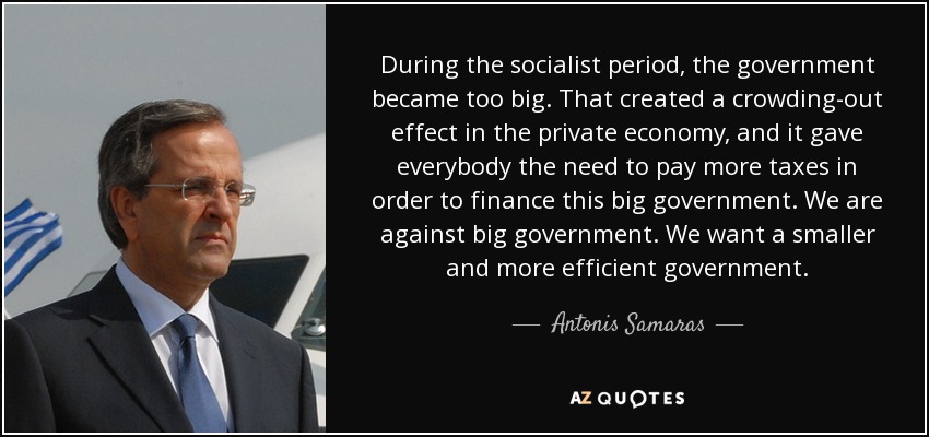 During the socialist period, the government became too big. That created a crowding-out effect in the private economy, and it gave everybody the need to pay more taxes in order to finance this big government. We are against big government. We want a smaller and more efficient government. - Antonis Samaras